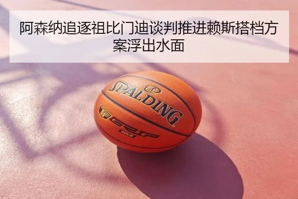 阿森纳追逐祖比门迪谈判推进赖斯搭档方案浮出水面