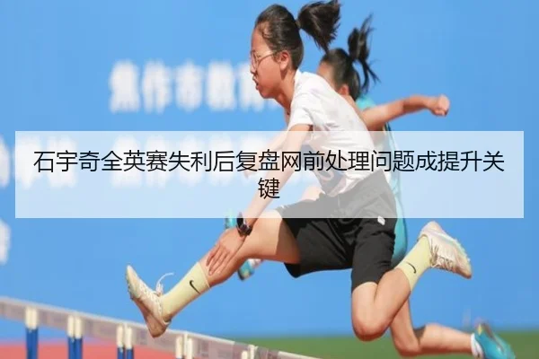 石宇奇全英赛失利后复盘网前处理问题成提升关键