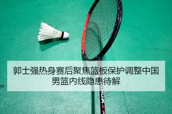 郭士强热身赛后聚焦篮板保护调整中国男篮内线隐患待解